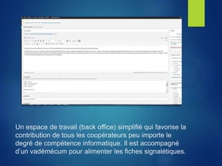 Un espace de travail (back office) simplifié qui favorise la
contribution de tous les coopérateurs peu importe le
degré de compétence informatique. Il est accompagné
d’un vadémécum pour alimenter les fiches signalétiques.
 