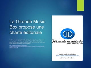 La Gironde Music
Box propose une
charte éditoriale
La forme, Le comité éditorial, le planning de publication, le traitement
des rubriques en fonction des différents types d’informations, les
gabarits éditoriaux, les principes éditoriaux, les formats des documents
et les aspects juridiques y sont consignés
http://www.girondemusicbox.fr/wp-
content/uploads/2016/06/Girondemusicbox-Charte-%C3%A9ditoriale-
05-mai-2017.pdf
 