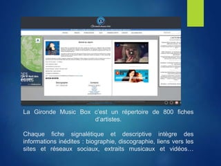 La Gironde Music Box c’est un répertoire de 800 fiches
d’artistes.
Chaque fiche signalétique et descriptive intègre des
informations inédites : biographie, discographie, liens vers les
sites et réseaux sociaux, extraits musicaux et vidéos…
 