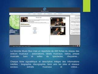 La Gironde Music Box c’est un répertoire de 400 fiches du réseau des
acteurs musicaux : associations, labels musicaux, radios, presse
musicale, bars et salles de spectacles, disquaires…
Chaque fiche signalétique et descriptive intègre des informations
inédites : biographie, discographie, liens vers les sites et réseaux
sociaux, extraits musicaux et vidéos…
 