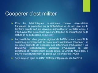 Coopérer c’est militer
 Pour les bibliothèques municipales comme universitaires
françaises, la promotion de la bibliothèque et de son rôle sur le
territoire qu’elle sert est devenue aujourd’hui un véritable enjeu. Il
s’agit avant tout de renouer avec une tradition de militantisme de la
lecture et de l’éducation, (advocacy)
 La constitution d’un groupe régional de l’ACIM nous a semblé la
solution qui corresponde le mieux à nos aspirations (coopérer) et
qui nous permette de dépasser nos différences (mutualiser) : les
BiMudAq (Bibliothécaires Musicaux d’Aquitaine) se sont
constitués et l’hébergement du site actuel, la Gironde Music Box, a
trouvé tout naturellement sa place sur le serveur de l’ACIM
 1ère mise en ligne en 2012. Refonte intégrale du site fin 2016.
 