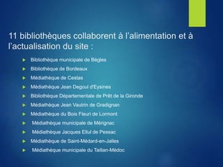 11 bibliothèques collaborent à l’alimentation et à
l’actualisation du site :
 Bibliothèque municipale de Bègles
 Bibliothèque de Bordeaux
 Médiathèque de Cestas
 Médiathèque Jean Degoul d'Eysines
 Bibliothèque Départementale de Prêt de la Gironde
 Médiathèque Jean Vautrin de Gradignan
 Médiathèque du Bois Fleuri de Lormont
 Médiathèque municipale de Mérignac
 Médiathèque Jacques Ellul de Pessac
 Médiathèque de Saint-Médard-en-Jalles
 Médiathèque municipale du Taillan-Médoc
 