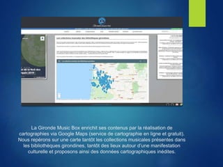 La Gironde Music Box enrichit ses contenus par la réalisation de
cartographies via Google Maps (service de cartographie en ligne et gratuit).
Nous repérons sur une carte tantôt les collections musicales présentes dans
les bibliothèques girondines, tantôt des lieux autour d’une manifestation
culturelle et proposons ainsi des données cartographiques inédites.
 