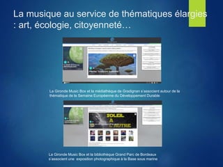 La musique au service de thématiques élargies
: art, écologie, citoyenneté…
La Gironde Music Box et la bibliothèque Grand Parc de Bordeaux
s’associent une exposition photographique à la Base sous marine
La Gironde Music Box et la médiathèque de Gradignan s’associent autour de la
thématique de la Semaine Européenne du Développement Durable
 