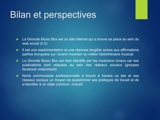 Bilan et perspectives
 La Gironde Music Box est un site internet qui a trouvé sa place au sein du
web social (2.0).
 Il est une expérimentation et une réponse tangible autres aux affirmations
parfois tronquées sur l’avenir incertain du métier bibliothécaire musical.
 La Gironde Music Box est bien identifié par les musiciens locaux car ses
publications sont relayées au sein des réseaux sociaux (groupes
facebook notamment)
 Notre communauté professionnelle a trouvé à travers ce site et ses
réseaux sociaux un moyen de questionner ses pratiques de travail et de
s’identifier à un objet commun, inclusif.
 