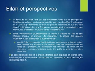 Bilan et perspectives
 La force de ce projet c’est qu’il est collaboratif, fondé sur les principes de
l'intelligence collective où chaque individu trouve un bénéfice à collaborer,
où sa propre performance au sein du groupe est meilleure que s'il était
isolé (contribution à la carte fondée sur le partage et la mutualisation des
taches, les interactions multiples entre collaborateurs).
 Notre communauté professionnelle a trouvé à travers ce site et ses
réseaux sociaux un moyen de renouveler le regard des acteurs
musicaux et des internautes à notre encontre.
 enrichir l’offre documentaire des bibliothèques, communiquer autrement, mieux
faire connaitre nos activités et nos services, créer des partenariats avec les
salles de spectacles, les associations, les webzines, les radios afin de
disséminer nos recommandations auprès d’un public en quête de sens et de
découverte
Le code source du site et la charte éditoriale étant déposés en licence libre,
ce site a pour vocation à faire des émules sur l’ensemble du territoire français
(contactez nous !).
 