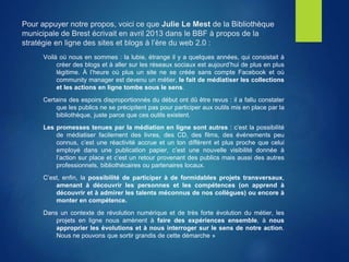 Pour appuyer notre propos, voici ce que Julie Le Mest de la Bibliothèque
municipale de Brest écrivait en avril 2013 dans le BBF à propos de la
stratégie en ligne des sites et blogs à l’ère du web 2.0 :
Voilà où nous en sommes : la lubie, étrange il y a quelques années, qui consistait à
créer des blogs et à aller sur les réseaux sociaux est aujourd’hui de plus en plus
légitime. À l’heure où plus un site ne se créée sans compte Facebook et où
community manager est devenu un métier, le fait de médiatiser les collections
et les actions en ligne tombe sous le sens.
Certains des espoirs disproportionnés du début ont dû être revus : il a fallu constater
que les publics ne se précipitent pas pour participer aux outils mis en place par la
bibliothèque, juste parce que ces outils existent.
Les promesses tenues par la médiation en ligne sont autres : c’est la possibilité
de médiatiser facilement des livres, des CD, des films, des événements peu
connus, c’est une réactivité accrue et un ton différent et plus proche que celui
employé dans une publication papier, c’est une nouvelle visibilité donnée à
l’action sur place et c’est un retour provenant des publics mais aussi des autres
professionnels, bibliothécaires ou partenaires locaux.
C’est, enfin, la possibilité de participer à de formidables projets transversaux,
amenant à découvrir les personnes et les compétences (on apprend à
découvrir et à admirer les talents méconnus de nos collègues) ou encore à
monter en compétence.
Dans un contexte de révolution numérique et de très forte évolution du métier, les
projets en ligne nous amènent à faire des expériences ensemble, à nous
approprier les évolutions et à nous interroger sur le sens de notre action.
Nous ne pouvons que sortir grandis de cette démarche »
 