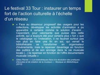  « Face au désamour progressif des usagers pour les
collections, développer les activités d’animation a pu
apparaître à certains comme la solution d’avenir…
Cependant, pour valorisante que puisse être cette
activité, qui a toujours été pour certains plus « fun » que
le catalogage ou l’indexation, il ne faudrait surtout pas
non plus en faire une fin en soi, qui verrait le
bibliothécaire se transformer en organisateur
d’événements, mais la repenser davantage en fonction
des publics et de son ancrage dans la vie musicale
locale (…) la repenser en fonction de l’offre documentaire
musicale virtuelle »
 Gilles Pierret – « Les bibliothèques face à la révolution des pratiques
d’écoutes et de création de la musique » - Musique en Bibliothèque
(2012)
Le festival 33 Tour : instaurer un temps
fort de l’action culturelle à l’échelle
d’un réseau
 