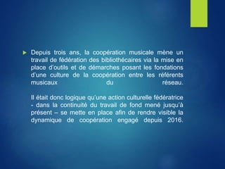  Depuis trois ans, la coopération musicale mène un
travail de fédération des bibliothécaires via la mise en
place d’outils et de démarches posant les fondations
d’une culture de la coopération entre les référents
musicaux du réseau.
Il était donc logique qu’une action culturelle fédératrice
- dans la continuité du travail de fond mené jusqu’à
présent – se mette en place afin de rendre visible la
dynamique de coopération engagé depuis 2016.
 