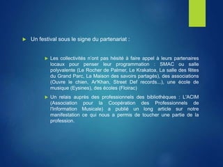 Un festival sous le signe du partenariat :
 Les collectivités n’ont pas hésité à faire appel à leurs partenaires
locaux pour penser leur programmation : SMAC ou salle
polyvalente (Le Rocher de Palmer, Le Krakatoa, La salle des fêtes
du Grand Parc, La Maison des savoirs partagés), des associations
(Ouvre le chien, Ar'Khan, Street Def records...), une école de
musique (Eysines), des écoles (Floirac)
 Un relais auprès des professionnels des bibliothèques : L'ACIM
(Association pour la Coopération des Professionnels de
l'Information Musicale) a publié un long article sur notre
manifestation ce qui nous a permis de toucher une partie de la
profession.
 