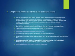  Une présence affirmée sur Internet et sur les réseaux sociaux :
 Afin de toucher des publics parfois éloignés de nos établissements mais sensibles à nos
actions et à nos recommandations, nous avons investis comme il se doit les outils
numériques que nous utilisons tout au long de l’année : les réseaux sociaux, le portail des
médiathèques, la Gironde Music Box et les sites de recommandations musicaux
(soundsgood, youtube).
 Les chiffres montrent que le festival fut très bien suivi sur les réseaux sociaux :
 24000 personnes ont regardé notre playlist vidéo sur soundsgood
 https://play.soundsgood.co/playlist/festival-33-tour
 11500 personnes ont suivi nos informations actualisées sur facebook
 Un programme partagé auprès des internautes via le portail métropolitain et la Gironde music
Box
 Une visibilité accrue grâce à la réalisation d’entretiens vidéos : « La musique en
bibliothèque... ce sont les artistes qui en parlent le mieux... »
 https://www.youtube.com/watch?v=o9EG2flTA8A&t=43s
 
