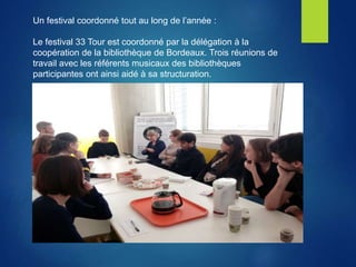 Un festival coordonné tout au long de l’année :
Le festival 33 Tour est coordonné par la délégation à la
coopération de la bibliothèque de Bordeaux. Trois réunions de
travail avec les référents musicaux des bibliothèques
participantes ont ainsi aidé à sa structuration.
 