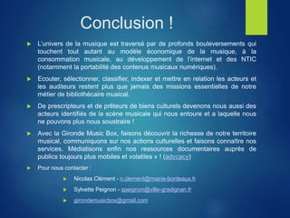 Conclusion !
 L’univers de la musique est traversé par de profonds bouleversements qui
touchent tout autant au modèle économique de la musique, à la
consommation musicale, au développement de l’internet et des NTIC
(notamment la portabilité des contenus musicaux numériques).
 Ecouter, sélectionner, classifier, indexer et mettre en relation les acteurs et
les auditeurs restent plus que jamais des missions essentielles de notre
métier de bibliothécaire musical.
 De prescripteurs et de prêteurs de biens culturels devenons nous aussi des
acteurs identifiés de la scène musicale qui nous entoure et a laquelle nous
ne pouvons plus nous soustraire !
 Avec la Gironde Music Box, faisons découvrir la richesse de notre territoire
musical, communiquons sur nos actions culturelles et faisons connaître nos
services. Médiatisons enfin nos ressources documentaires auprès de
publics toujours plus mobiles et volatiles » ! (advcacy)
 Pour nous contacter :
 Nicolas Clément - n.clement@mairie-bordeaux.fr
 Sylvette Peignon - speignon@ville-gradignan.fr
 girondemusicbox@gmail.com
 