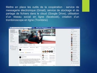 Mettre en place les outils de la coopération : service de
messagerie électronique (Gmail), service de stockage et de
partage de fichiers dans le cloud (Google Drive), utilisation
d’un réseau social en ligne (facebook), création d’un
trombinoscope en ligne (Trombino)
 