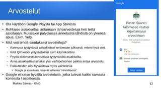 Maikku Sarvas - GMB 12
Arvostelut
●
Ota käyttöön Google Playsta tai App Storesta
●
Rohkaise asiakkaitasi antamaan tähtiarvosteluja heti teillä
asioituaan. Muissakin palveluissa annetuista tähdistä on yleensä
apua. Esim. Yelp.
●
Mitä voit tehdä saadaksesi arvosteluja?
– Kannusta tyytyväisiä asiakkaitasi kertomaan julkisesti, miten hyvä olet.
– Kiitä QR-koodi yritystietoihisi esim käyntikorttiisi
– Pyydä aktiivisesti arvosteluja tyytyväisiltä asiakkailta.
– Anna asiakkaillesi ainakin yksi vaihtoehtoinen paikka antaa arvostelu.
– Palautteiden olisi hyväoltava myös vaihtelevia
●
Google ja asiakkaasi näkevät sellaisen "inhimillisenä".
●
Google ei katso hyvällä arvosteluita, jotka tulevat kaikki samasta
koneesta / osoitteesta.
 