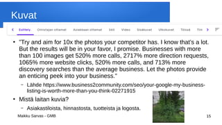 Maikku Sarvas - GMB 15
Kuvat
●
”Try and aim for 10x the photos your competitor has. I know that’s a lot.
But the results will be in your favor, I promise. Businesses with more
than 100 images get 520% more calls, 2717% more direction requests,
1065% more website clicks, 520% more calls, and 713% more
discovery searches than the average business. Let the photos provide
an enticing peek into your business.”
– Lähde https://www.business2community.com/seo/your-google-my-business-
listing-is-worth-more-than-you-think-02271915
●
Mistä laitan kuvia?
– Asiakastiloista, hinnastosta, tuotteista ja logosta.
 