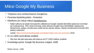Maikku Sarvas - GMB 2
Miksi Google My Business
●
Yrityksesi oma verkkoinstanssi Googlessa
●
Parantaa löydettävyyttäsi - ilmaiseksi
●
Oleellinen jos haluat näkyä Karttahauissa
– Nälän tullessa tai tyhjän bensatankin yllättäessä Google näyttää lähistöllä sijaitsevat ravintolat
tai huoltoasemat. 76% niistä ihmisistä, jotka tekevät Google-haun lähistöllään sijaitsevista
liiketoimista, päätyy vierailemaan siellä saman päivän aikana. Näistä vierailevista ihmisistä 28%
päätyy ostamaan.
Lähde: https://www.thinkwithgoogle.com/data/mobile-near-me-searches/ 2016
●
Et voi 100% kontrolloida sisältöä
– Älä siksi silti jätä ottamatta sitä haltuusi tai ET 100% hallitse sisältöä!
●
Knowledge panel, Google My Business snippet, GMB
 