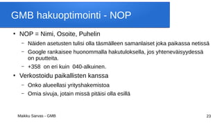 Maikku Sarvas - GMB 23
GMB hakuoptimointi - NOP
●
NOP = Nimi, Osoite, Puhelin
– Näiden asetusten tulisi olla täsmälleen samanlaiset joka paikassa netissä
– Google rankaisee huonommalla hakutuloksella, jos yhteneväisyydessä
on puutteita.
– +358 on eri kuin 040-alkuinen.
●
Verkostoidu paikallisten kanssa
– Onko alueellasi yrityshakemistoa
– Omia sivuja, jotain missä pitäisi olla esillä
 