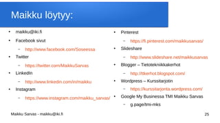 Maikku Sarvas - maikku@iki.fi 25
Maikku löytyy:
●
maikku@iki.fi
●
Facebook sivut
– http://www.facebook.com/Soseessa
●
Twitter
– https://twitter.com/MaikkuSarvas
●
LinkedIn
– http://www.linkedin.com/in/maikku
●
Instagram
– https://www.instagram.com/maikku_sarvas/
●
Pinterest
– https://fi.pinterest.com/maikkusarvas/
●
ݺߣshare
– http://www.slideshare.net/maikkusarvas
●
Blogger – Tietotekniikkakerhot
– http://ttkerhot.blogspot.com/
●
Wordpress – Kurssitarjotin
– https://kurssitarjonta.wordpress.com/
●
Google My Businessa TMI Maikku Sarvas
– g.page/tmi-mks
 