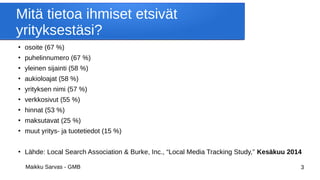 Maikku Sarvas - GMB 3
Mitä tietoa ihmiset etsivät
yrityksestäsi?
●
osoite (67 %)
●
puhelinnumero (67 %)
●
yleinen sijainti (58 %)
●
aukioloajat (58 %)
●
yrityksen nimi (57 %)
●
verkkosivut (55 %)
●
hinnat (53 %)
●
maksutavat (25 %)
●
muut yritys- ja tuotetiedot (15 %)
●
Lähde: Local Search Association & Burke, Inc., “Local Media Tracking Study,” Kesäkuu 2014
 