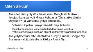 Maikku Sarvas - GMB 4
Miten alkuun
●
Jos näet näet yritystäsi hakiessasi Googlesta laatikon
tietojesi kanssa, voit klikata kohdasta ”Omistatko tämän
yrityksen?” ja vahvistaa yritys omaksesi.
– Vahvistus tapahtuu joko postikortilla tai puhelimitse
– Postikortti saapuu viimeistään kahden viikon kuluttua
vahvistamisesta ja siinä on ohjeet, miten vahvistaminen tapahtuu.
●
Jos yrityksestäsi GMB laatikkoa ei löydy, mene Google My
Business -aloitussivulle ja klikkaa Aloita Nyt.
 