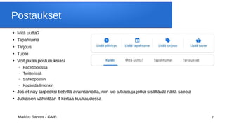 Maikku Sarvas - GMB 7
Postaukset
●
Mitä uutta?
●
Tapahtuma
●
Tarjous
●
Tuote
●
Voit jakaa postuauksiasi
– Facebookissa
– Twitterissä
– Sähköpostiin
– Kopioida linkinkin
●
Jos et näy tarpeeksi tietyillä avainsanoilla, niin luo julkaisuja jotka sisältävät näitä sanoja
●
Julkaisen vähintään 4 kertaa kuukaudessa
 