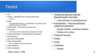 Maikku Sarvas - GMB 8
Tiedot
●
Nimi
●
Luokka – mahdollisimman monta luokkaa hyvä
– Yli 2000
●
Osoite
– Voit jättää tämän tyhjäksi, jos yritykselläsi ei ole sijaintia, kuten
kivijalkakauppaa tai toimistoa.
●
Palvelualueet – laita Suomi, jos koko maa
●
Aukioloajat
– Jos olet auki 254/7 valitse kaikki viikonpäivät + 24h aika
●
Poikkeusaukioloajat – juhlapyhät joulu, pääsiäinen
●
Puhelinnumero
●
Lyhyt linkki GMB profiilisi
●
Linkki verkkosivullesi
– Huom Googlelta saa sivun tarvittaessa
●
Linkki kalenteriin
●
Linkki ruokalistaan
●
Tuotteet ja palvelut tärkeitä
löydettävyytesi kannalta
– Lisää vähintään 5 tuotetta/palvelua
●
Kohokohdat – Factual attributes,
subjective attributes
– Google ehdottaa, asiakkaat ehdottaa
– Faktoja voit muuttaa
●
Yrityksen kuvaus
●
Avattu
●
Kuvat
●
Lisäteidot
– Kauppa
 