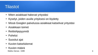 Maikku Sarvas - GMB 9
Tilastot
●
Miten asiakkaat hakevat yritystäsi
●
Kyselyt, joiden avulla yrityksesi on löydetty
●
Missä Googlen palvelussa asiakkaat katselivat yritystäsi
●
Asiakkaan toimet
●
Reittiohjepyynnöt
●
Puhelut
●
Suositut ajat
●
Kuvien katselukerrat
●
Kuvien määrä
 