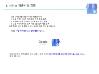 5. 서비스 제공사의 강점
• 구글 지역정보를 올릴 수 있는 방법(3가지)
1. 구글 지역가이드가 위치(업체 지역 정보) 등록
2. 소유자가 구글 마이비즈니스를 통해 직접 등록
3. 구글 마이비즈니스 등록 대행사를 통해 대행 등록
등록주체에 따라 등록할 수 있는 내용은 매우 많이 달라집니다.
• 저희는 구글 마이비즈니스 등록 대행사입니다.
• 구글 지역정보 등록 대행은 기본, 저희는 최고 수준의 검색엔진최적화(검색엔진 상위노출, SEO) 서비스
를 제공합니다.
 