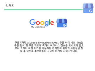 1. 개요
구글지역정보(Google My Business(GMB), 구글 마이 비즈니스)는
구글 검색 및 구글 지도에 귀하의 비즈니스 정보를 표시되게 함으
로써 고객이 어떤 기기를 사용하든 관계없이 귀하의 사업장을 찾
을 수 있도록 홍보해주는 구글의 마케팅 서비스입니다.
 