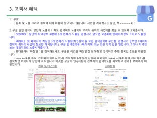 3. 고객사 혜택
1. 무료
: 등록 및 노출 그리고 클릭에 대해 비용이 청구되지 않습니다. 사업을 계속하시는 동안, 쭈~~~~~~욱 !
2. 구글 일반 검색시 상단에 노출되고 지도 검색에도 노출되어 고객이 귀하의 사업체를 찾을 수 있도록 도와줍니다.
: DESKTOP : 상단의 지역정보 부분에 3개 업체가 노출됨. 경쟁사가 없으면 오른쪽에 반페이지정도 크기로 노출됩
니다.
: MOBILE : 첫 페이지의 최상단 3개 업체가 노출됨(자연검색 등 모든 검색결과에 우선함. 경쟁사가 없으면 1페이지
전체가 귀하의 사업체 정보만 게시됩니다.). 구글 검색결과에 1페이지에 뜨는 것은 기적 같은 일입니다. 그러나 지역정
보는 예외적으로 노출시켜줍니다.
: 휴대폰에서 ‘짜장면＇을 검색해보세요. 구글은 이것을 ‘짜장면집 찾아줘’로 인식하고 주변 중국집 정보를 제공합
니다.
: How to(예를 들어, 김치찌개 만드는 법)을 검색하면 동영상이 상단에 표시되고, What is(예를 들면, 래쉬가드)를
검색하면 이미지가 상단에 표시됩니다. 이것은 구글의 인공지능이 검색자의 검색의도를 파악하고 결과를 보여주기 때
문입니다.
컴퓨터/데스크탑 스마트폰
 