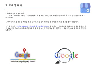 3. 고객사 혜택
3. 유용한 정보가 표시됩니다.
• 운영 시간 / 약도 / 사진 / (귀하의 비즈니스에 대한) 설명 / 상품/제품/메뉴/ 서비스와 그 가격 등 비즈니스에 대
한 설명 등
4. 고객과의 소통 채널을 확보할 수 있습니다. 또한 판촉 및 할인 행사(이벤트, 쿠폰) 홍보를 할 수 있습니다.
5. 구글 행아웃 Google Hangouts On Air(구글 영상통화 서비스) 를 이용하면 영상통화를 통해 고객의 참여를 유도 할
수 있습니다. 인스턴트 동영상 콘텐츠를 만들 수 있습니다. 여러 채널에서 공유할 수 있습니다. 소셜에 바로 공유가 가
능합니다.
 