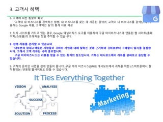 3. 고객사 혜택
6. 고객에 대한 통찰력 확보
: ‘고객이 내 비즈니스를 검색하는 방법, 내 비즈니스를 찾는 데 사용된 검색어, 고객이 내 비즈니스를 검색할 때 사
용하는 Google 제품, 고객액션 등’의 통계 자료 제공
7. 자사 사이트를 가지고 있는 경우, Google 애널리틱스 도구를 이용하여 구글 마이비즈니스에 연동된 웹 사이트(홈페
이지/쇼핑몰)의 트래픽을 정밀 추적할 수 있습니다.
8. 쉽게 리뷰를 관리할 수 있습니다.
: 대부분의 잠재고객들은 사람들이 귀하의 사업에 대해 말하는 것에 근거하여 귀하로부터 구매할지 말지를 결정합
니다. 그래서 고객 리뷰는 극히 중요합니다.
구글 마이비즈니스는 리뷰를 얻을 수 있는 최적의 장소입니다. 귀하는 대시보드에서 리뷰를 살펴보고 응답할 수
있습니다.
9. 귀하의 온라인 사업을 쉽게 만들어 줍니다. 구글 마이 비즈니스(GMB) 대시보드에서 귀하를 위한 (스마트폰에서 잘
작동되는) 반응형 웹사이트도 만들 수 있습니다.
 