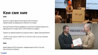 Кои сме ние
2018
Serpact е единствената българска SEO агенция с
презентация на официално събитие на Google.
Агенция Serpact беше одобрена за участие в презентациите на
официалното Google Dance 2018 събитие в Цюрих.
Темата на презентацията на нашия колега - Дидо Григоров беше:
„403% more organic traffic for 12 months with a correct website
architecture”
2019
Единствената SEO агенция с акредитация в Stone Temple
{сега Perficient Digital}
 