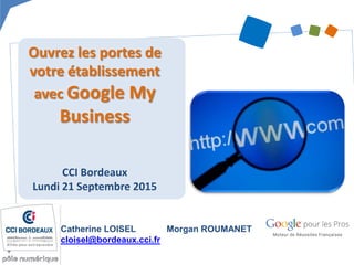 Ouvrez les portes de
votre établissement
avec Google My
Business
CCI Bordeaux
Lundi 21 Septembre 2015
Catherine LOISEL
cloisel@bordeaux.cci.fr
Morgan ROUMANET
 