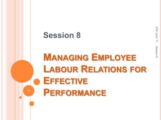 Session 8 Managing Employee Labour Relations for Effective Performance 27th June '11 Session 8 1 