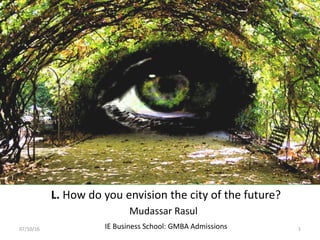 L. How do you envision the city of the future?
IE Business School: GMBA Admissions
Mudassar Rasul
07/10/16 1
 