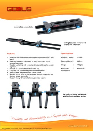 retracts to a compact size




                                                                                                       sliding backplate and support
                                                                                                       bars for full extension




         Features                                                                                   Specifications

         •    Backplate and bars can be extended for longer camcorder / lens                        Compact Length :     200mm
              reach
         •    Backplate slides out completely for easy attachment to your                           Extended Length :    443mm
              camera / camcorder
         •    Variable positioning with vertical and horizontal brace for perfect                   Weight          :    470 gms
              alignment
         •    Retracts to a compact size when not in use                                            Main Body       :    Aluminium
         •    Easy-grip turn knobs that tighten and loosen gently                                   Construction
         •    Spring-loaded release catch for the backplate
         •    Non-slip rubber strips on the backplate prevents movement and
              damage to your camcorder
         •    Bars will fit any 15mm matte box support bar system




                                                                                                      versatile horizontal and vertical
                                                                                                      positioning to suit your system




                                                                                                             www.genustech.tv
Copyright 2009. Genus Limited. Images, features and offers may be amended without further notice.
 