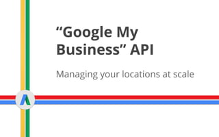 “Google My
Business” API
Managing your locations at scale
 
