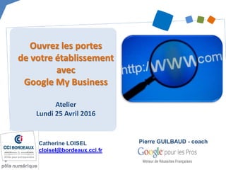 Ouvrez les portes
de votre établissement
avec
Google My Business
Atelier
Lundi 25 Avril 2016
Catherine LOISEL
cloisel@bordeaux.cci.fr
Pierre GUILBAUD - coach
 