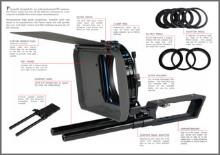P  rincipally designed for use with professional DV cameras,
the Genus matte box has all the features necessary to cover
cameras available from most major manufacturers.
                                                                      FILTER TRAYS
Incorporating high grade aluminium, stainless steel and               Two 4”x4” filter trays, colour
acetyl in its manufacture, the Genus matte box will provide           coded black and metallic
the user with light control and filter holding capacity for all       blue. Grooved slots and a
                                                                                                       CLAMP RING
DV cameras.                                                           spring-set catch ensure your     Professional clamp ring to
                                                                      filters are fixed securely       cater for lenses and wide
                                                                                                       angle adaptors up to 105mm                                                ADAPTOR RINGS
                                                                                                       diameter                        DO-NUT RINGS
                                                                                                                                                                                 A selection of screw-in adap-
                                                                                                                                       Do-nut rings ensure a snug fit            tor rings to fit 58mm to
                                                                                                                                       between the lens adaptor ring             95mm lenses. One adaptor
    CLIP-ON FRENCH FLAG                                                                                                                and the clamp ring.        One            ring will be included in the
    (optional accessory)                                                                                                               do-nut ring will be included in           matte box system
    Handy slide and clip-on                                                                                                            the matte box system
    French flag can be clamped
    to the top rim of the ray
    shade to provide extra light
    control


                 RAY SHADE
                 Finished with a special optical
                 flat coating to give you the
                 best light control capabilities


                                                                                                                                         FILTER HOLDERS
                                 SUPPORT BARS                                                                                            Two lockable lightweight filter
                                                                                                                                         holders. One fixed and one
                                 15mm 3/5” diameter bars to support                                                                      fully rotatable 360°.     The
                                 the matte box independently                                                                             tension on the rotatable
                                                                                                                                         holder can also be easily
                                                                                                                                         adjusted


             V-mount support bracket.
             Canon, JVC and Panasonic
             compatible mounts   also
             available




                                                                                                                                                                           SUPPORT BRACKET
                                                                                                                                                                           Clips on to the tripod. Secures
                                                                                                                                SUPPORT BARS ADAPTOR                       your camera and enables the
                                                                                                                                                                           matte box to slide on to the
                                                                                                                                Attached to your matte box, it fits        support bars. A range of brackets
                                                                                                                                15mm 3/5” diameter support                 are available to suit all makes of
                                                                                                                                bars as well as 12mm diameter              cameras
                                                                                                                                bars
 