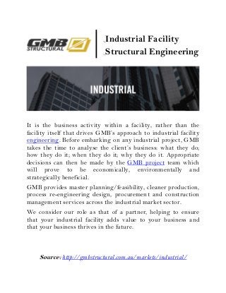 It is the business activity within a facility, rather than the
facility itself that drives GMB’s approach to industrial facility
engineering. Before embarking on any industrial project, GMB
takes the time to analyse the client’s business: what they do;
how they do it; when they do it; why they do it. Appropriate
decisions can then be made by the GMB project team which
will prove to be economically, environmentally and
strategically beneficial.
GMB provides master planning/feasibility, cleaner production,
process re-engineering design, procurement and construction
management services across the industrial market sector.
We consider our role as that of a partner, helping to ensure
that your industrial facility adds value to your business and
that your business thrives in the future.
Source: http://gmbstructural.com.au/markets/industrial/
Industrial Facility
Structural Engineering
 