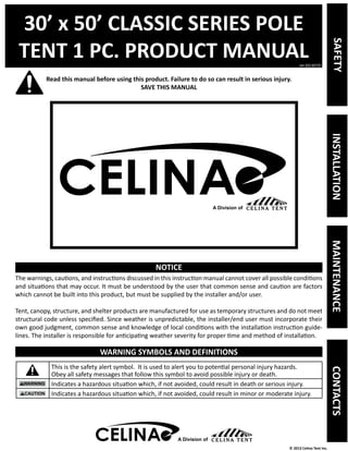 30’ x 50’ CLASSIC SERIES POLE 
TENT 1 PC. PRODUCT MANUAL 
Read this manual before using this product. Failure to do so can result in serious injury. 
ver.20130725 
© 2013 Celina Tent Inc. 
SAVE THIS MANUAL 
NOTICE 
The warnings, cautions, and instructions discussed in this instruction manual cannot cover all possible conditions 
and situations that may occur. It must be understood by the user that common sense and caution are factors 
which cannot be built into this product, but must be supplied by the installer and/or user. 
Tent, canopy, structure, and shelter products are manufactured for use as temporary structures and do not meet 
structural code unless specified. Since weather is unpredictable, the installer/end user must incorporate their 
own good judgment, common sense and knowledge of local conditions with the installation instruction guide-lines. 
The installer is responsible for anticipating weather severity for proper time and method of installation. 
WARNING SYMBOLS AND DEFINITIONS 
This is the safety alert symbol. It is used to alert you to potential personal injury hazards. 
Obey all safety messages that follow this symbol to avoid possible injury or death. 
Indicates a hazardous situation which, if not avoided, could result in death or serious injury. 
Indicates a hazardous situation which, if not avoided, could result in minor or moderate injury. 
A Division of 
SAFETY INSTALLATION MAINTENANCE CONTACTS 
A Division of 
 