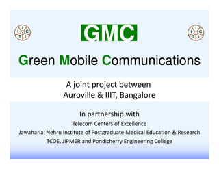 GMC
Green Mobile Communications
                  A joint project between
                 Auroville & IIIT, Bangalore

                       In partnership with
                     Telecom Centers of Excellence
Jawaharlal Nehru Institute of Postgraduate Medical Education & Research
           TCOE, JIPMER and Pondicherry Engineering College
 