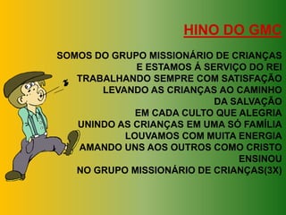 HINO DO GMC
SOMOS DO GRUPO MISSIONÁRIO DE CRIANÇAS
             E ESTAMOS Á SERVIÇO DO REI
   TRABALHANDO SEMPRE COM SATISFAÇÃO
       LEVANDO AS CRIANÇAS AO CAMINHO
                           DA SALVAÇÃO
             EM CADA CULTO QUE ALEGRIA
   UNINDO AS CRIANÇAS EM UMA SÓ FAMÍLIA
           LOUVAMOS COM MUITA ENERGIA
   AMANDO UNS AOS OUTROS COMO CRISTO
                               ENSINOU
   NO GRUPO MISSIONÁRIO DE CRIANÇAS(3X)
 