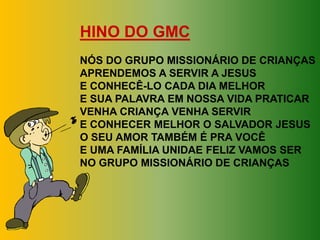 HINO DO GMC
NÓS DO GRUPO MISSIONÁRIO DE CRIANÇAS
APRENDEMOS A SERVIR A JESUS
E CONHECÊ-LO CADA DIA MELHOR
E SUA PALAVRA EM NOSSA VIDA PRATICAR
VENHA CRIANÇA VENHA SERVIR
E CONHECER MELHOR O SALVADOR JESUS
O SEU AMOR TAMBÉM É PRA VOCÊ
E UMA FAMÍLIA UNIDAE FELIZ VAMOS SER
NO GRUPO MISSIONÁRIO DE CRIANÇAS
 