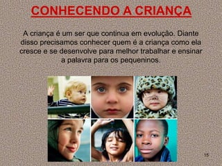 CONHECENDO A CRIANÇA
 A criança é um ser que continua em evolução. Diante
disso precisamos conhecer quem é a criança como ela
cresce e se desenvolve para melhor trabalhar e ensinar
             a palavra para os pequeninos.




                                                         15
 