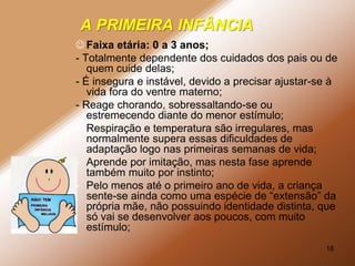 A PRIMEIRA INFÂNCIA
 Faixa etária: 0 a 3 anos;
- Totalmente dependente dos cuidados dos pais ou de
   quem cuide delas;
- É insegura e instável, devido a precisar ajustar-se à
   vida fora do ventre materno;
- Reage chorando, sobressaltando-se ou
   estremecendo diante do menor estímulo;
- Respiração e temperatura são irregulares, mas
   normalmente supera essas dificuldades de
   adaptação logo nas primeiras semanas de vida;
- Aprende por imitação, mas nesta fase aprende
   também muito por instinto;
- Pelo menos até o primeiro ano de vida, a criança
   sente-se ainda como uma espécie de “extensão” da
   própria mãe, não possuindo identidade distinta, que
   só vai se desenvolver aos poucos, com muito
   estímulo;
                                                    18
 