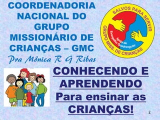 COORDENADORIA
  NACIONAL DO
     GRUPO
MISSIONÁRIO DE
CRIANÇAS – GMC
Pra Mônica R G Ribas
          CONHECENDO E
           APRENDENDO
          Para ensinar as
            CRIANÇAS!   2
 