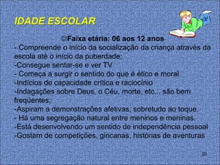 IDADE ESCOLAR
               Faixa etária: 06 aos 12 anos
- Compreende o início da socialização da criança através da
escola até o início da puberdade;
-Consegue sentar-se e ver TV
- Começa a surgir o sentido do que é ético e moral
-Indícios de capacidade crítica e raciocínio
-Indagações sobre Deus, o Céu, morte, etc... são bem
freqüentes;
-Aspiram a demonstrações afetivas, sobretudo ao toque.
- Há uma segregação natural entre meninos e meninas.
-Está desenvolvendo um sentido de independência pessoal
-Gostam de competições, gincanas, histórias de aventuras

                                                        20
 